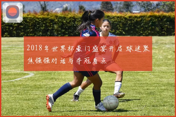 2018年世界杯豪门盛宴开启 球迷聚焦强强对话与夺冠看点
