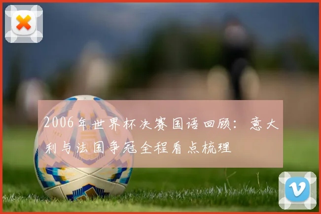 2006年世界杯决赛国语回顾：意大利与法国争冠全程看点梳理