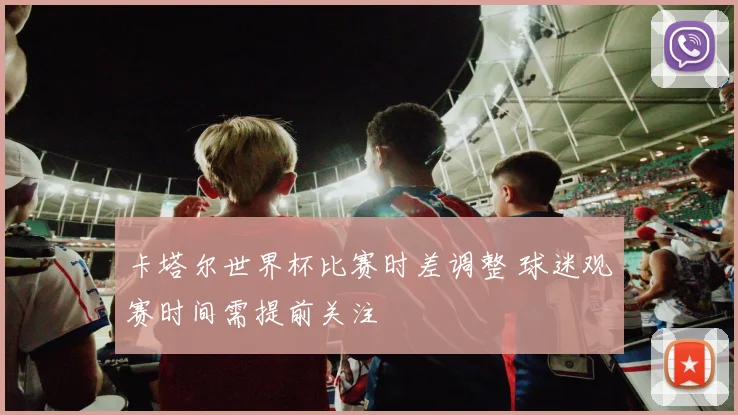 卡塔尔世界杯比赛时差调整 球迷观赛时间需提前关注