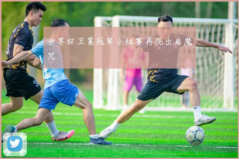 世界杯卫冕冠军小组赛再现出局魔咒